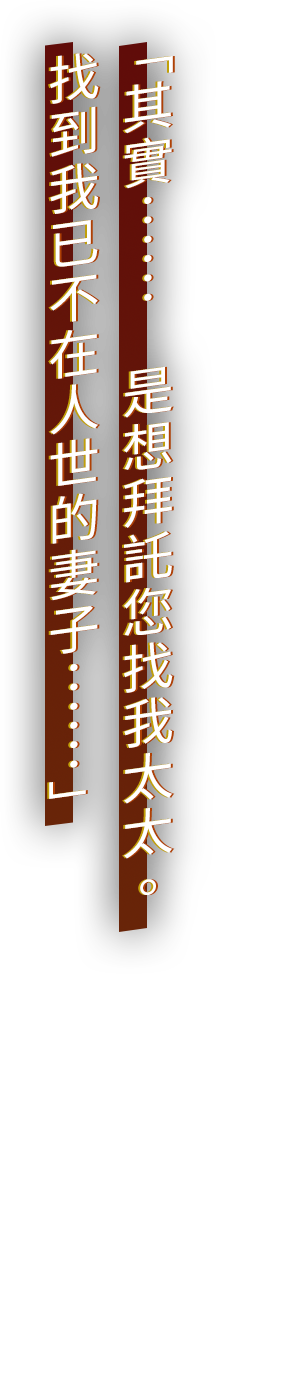 「其實……　是想拜託您找我太太。 找到我已不在人世的妻子……」