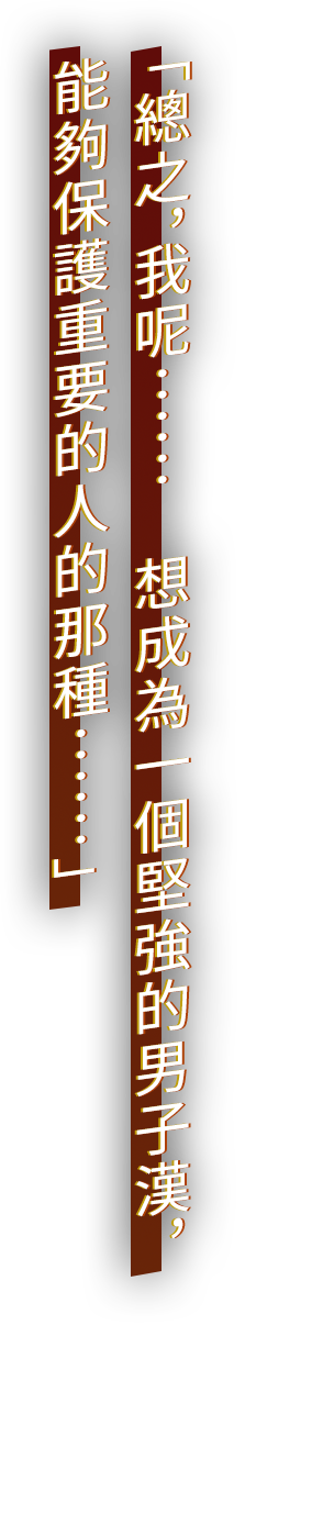 「總之，我呢……　想成為一個堅強的男子漢，能夠保護重要的人的那種……」