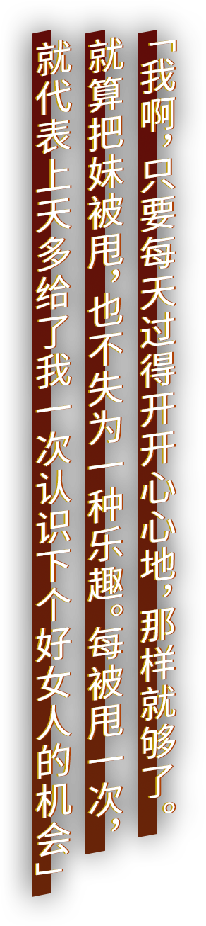 「我啊，只要每天过得开开心心地，那样就够了。就算把妹被甩，也不失为一种乐趣。每被甩一次，就代表上天多给了我一次认识下个好女人的机会」