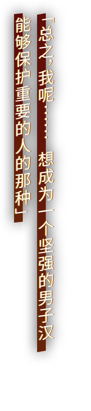 「总之，我呢……  想成为一个坚强的男子汉 能够保护重要的人的那种」