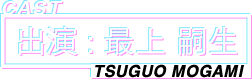 CAST 出演:最上 嗣生 TSUGUO MOGAMI