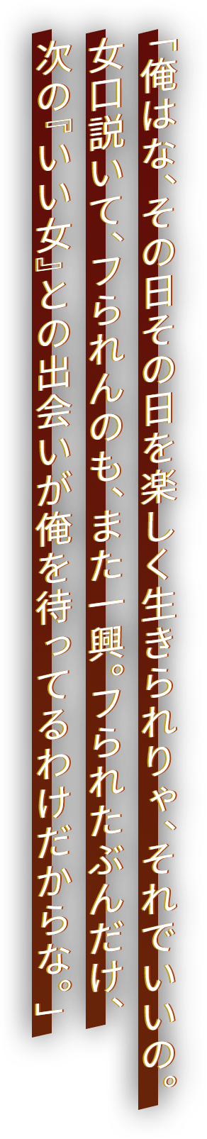 「俺はな、その日その日を楽しく生きられりゃ、それでいいの。女口説いて、フられんのも、また一興。フられたぶんだけ、次の『いい女』との出会いが俺を待ってるわけだからな。」