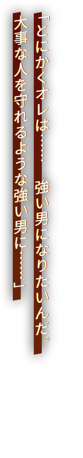 「とにかくオレは……　強い男になりたいんだ。大事な人を守れるような強い男に……」