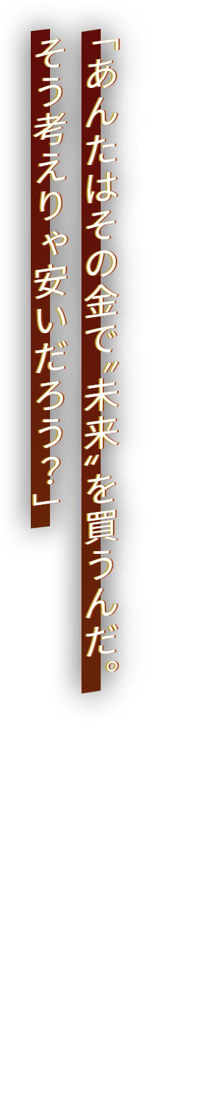 「あんたはその金で“未来”を買うんだ。そう考えりゃ安いだろう？」