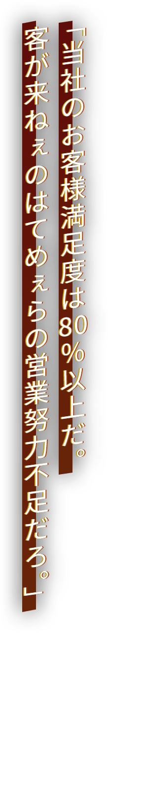 「当社のお客様満足度は80％以上だ。客が来ねぇのはてめぇらの営業努力不足だろ。」