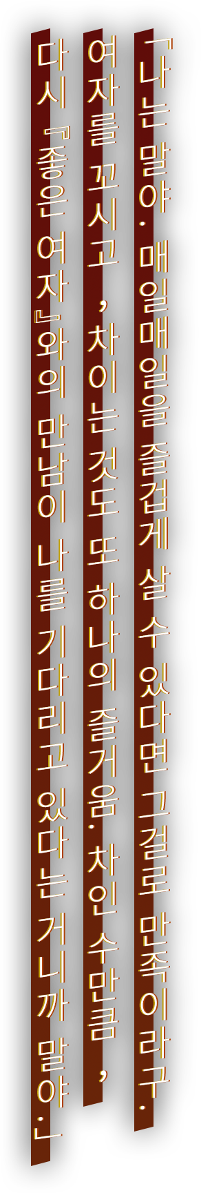 「나는 말야. 매일매일을 즐겁게 살 수 있다면 그걸로 만족이라구. 여자를 꼬시고, 차이는 것도 또 하나의 즐거움. 차인 수만큼, 다시 『좋은 여자』와의 만남이 나를 기다리고 있다는 거니까 말야.」