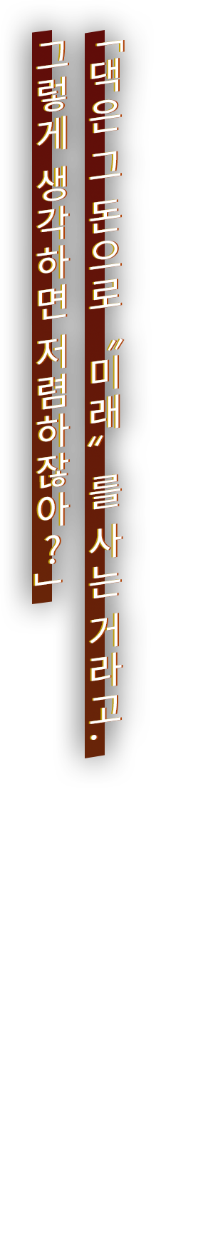 「댁은 그 돈으로 "미래"를 사는 거라고. 그렇게 생각하면 저렴하잖아?」